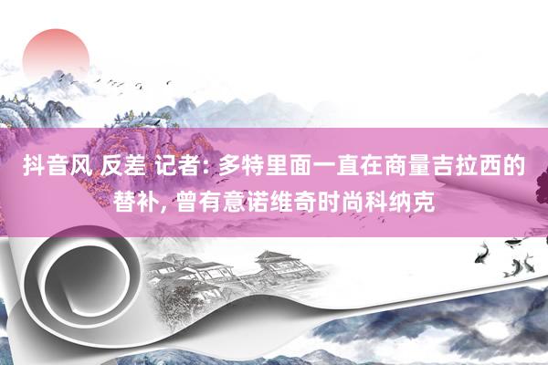 抖音风 反差 记者: 多特里面一直在商量吉拉西的替补， 曾有意诺维奇时尚科纳克
