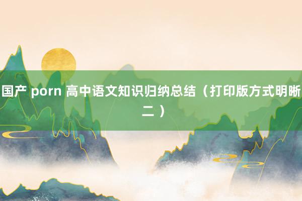 国产 porn 高中语文知识归纳总结（打印版方式明晰 二 ）