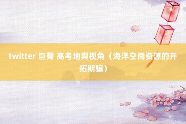 twitter 巨臀 高考地舆视角（海洋空间资源的开拓期骗）