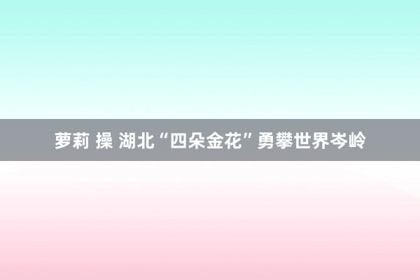萝莉 操 湖北“四朵金花”勇攀世界岑岭