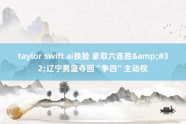 taylor swift ai换脸 豪取六连胜&#32;辽宁男篮夺回“争四”主动权