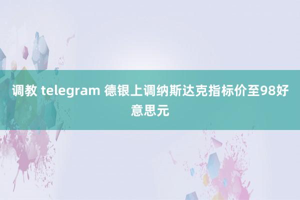 调教 telegram 德银上调纳斯达克指标价至98好意思元