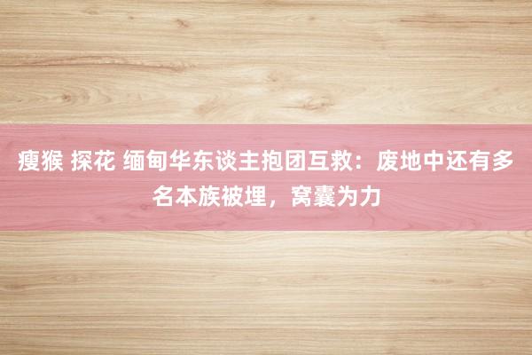 瘦猴 探花 缅甸华东谈主抱团互救：废地中还有多名本族被埋，窝囊为力