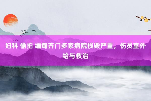 妇科 偷拍 缅甸齐门多家病院损毁严重，伤员室外给与救治