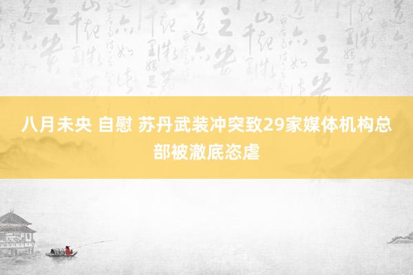 八月未央 自慰 苏丹武装冲突致29家媒体机构总部被澈底恣虐