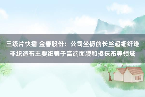 三级片快播 金春股份：公司坐褥的长丝超细纤维非织造布主要诳骗于高端面膜和擦抹布等领域
