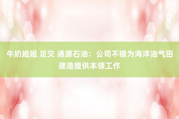 牛奶姐姐 足交 通源石油：公司不错为海洋油气田建造提供本领工作