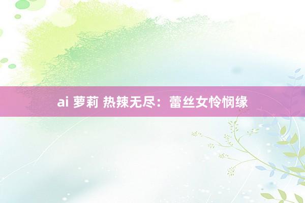 ai 萝莉 热辣无尽：蕾丝女怜悯缘