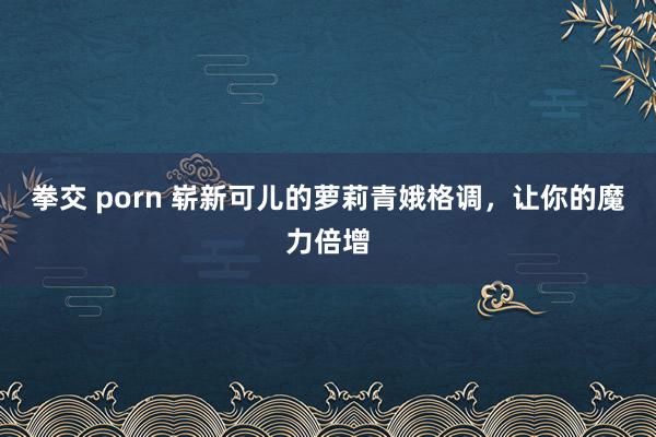 拳交 porn 崭新可儿的萝莉青娥格调，让你的魔力倍增