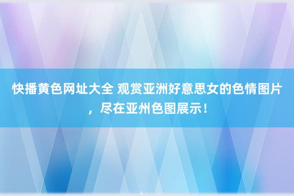 快播黄色网址大全 观赏亚洲好意思女的色情图片，尽在亚州色图展示！