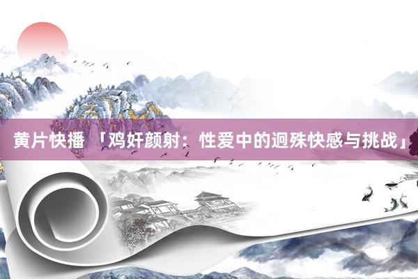 黄片快播 「鸡奸颜射：性爱中的迥殊快感与挑战」