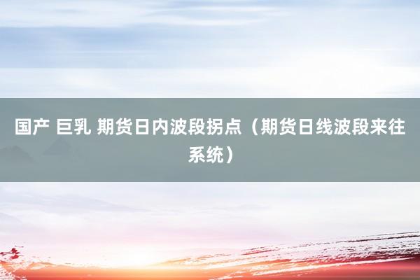 国产 巨乳 期货日内波段拐点（期货日线波段来往系统）