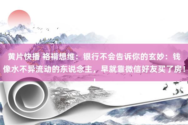 黄片快播 袼褙想维：银行不会告诉你的玄妙：钱像水不异流动的东说念主，早就靠微信好友买了房！
