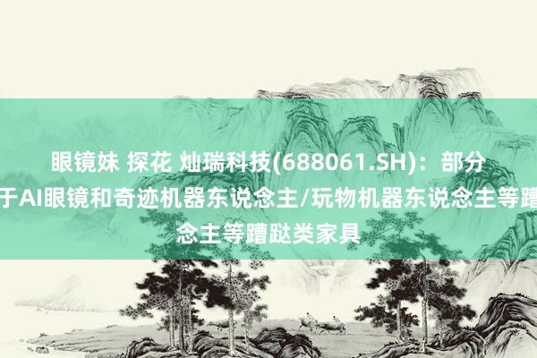 眼镜妹 探花 灿瑞科技(688061.SH)：部分家具可用于AI眼镜和奇迹机器东说念主/玩物机器东说念主等蹧跶类家具