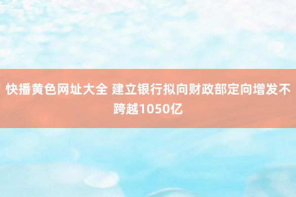 快播黄色网址大全 建立银行拟向财政部定向增发不跨越1050亿