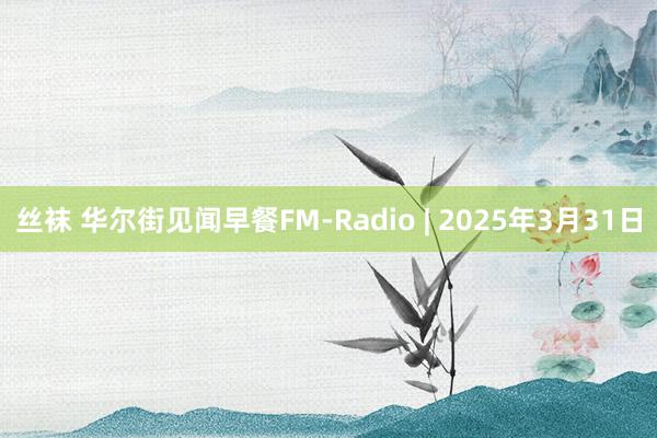 丝袜 华尔街见闻早餐FM-Radio | 2025年3月31日