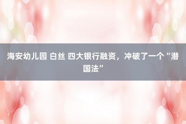 海安幼儿园 白丝 四大银行融资，冲破了一个“潜国法”