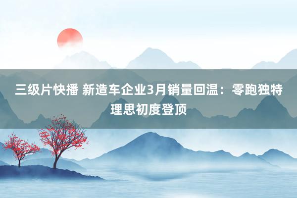 三级片快播 新造车企业3月销量回温：零跑独特理思初度登顶