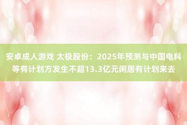 安卓成人游戏 太极股份：2025年预测与中国电科等有计划方发生不超13.3亿元闲居有计划来去
