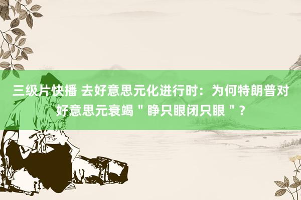 三级片快播 去好意思元化进行时：为何特朗普对好意思元衰竭＂睁只眼闭只眼＂？