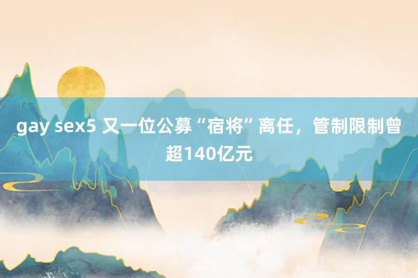 gay sex5 又一位公募“宿将”离任，管制限制曾超140亿元