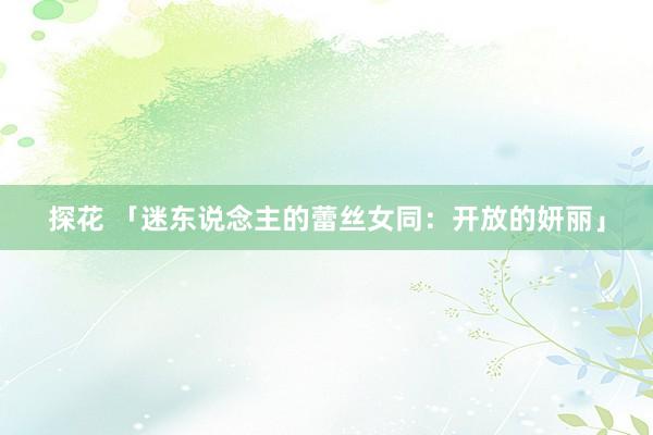 探花 「迷东说念主的蕾丝女同：开放的妍丽」