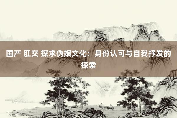 国产 肛交 探求伪娘文化：身份认可与自我抒发的探索