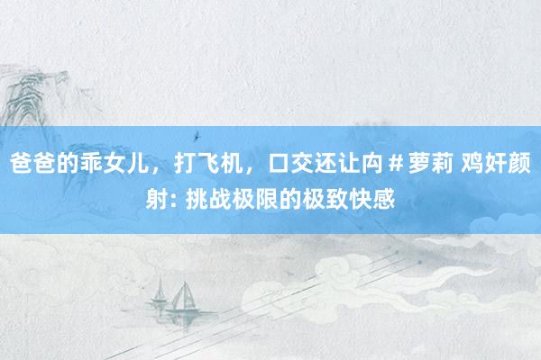 爸爸的乖女儿，打飞机，口交还让禸＃萝莉 鸡奸颜射: 挑战极限的极致快感