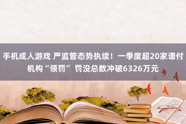 手机成人游戏 严监管态势执续！一季度超20家谱付机构“领罚” 罚没总数冲破6326万元