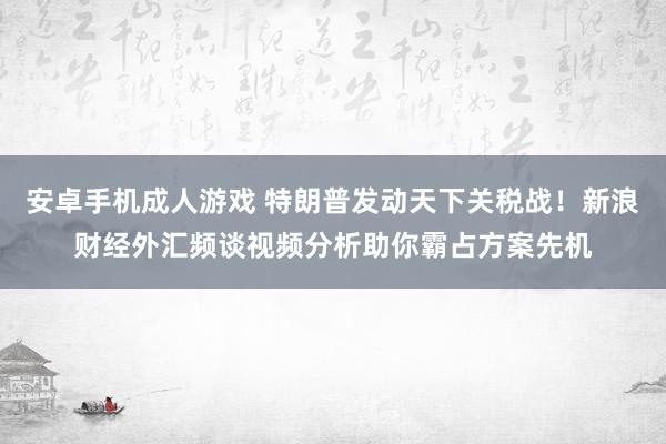 安卓手机成人游戏 特朗普发动天下关税战！新浪财经外汇频谈视频分析助你霸占方案先机