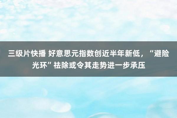 三级片快播 好意思元指数创近半年新低，“避险光环”祛除或令其走势进一步承压