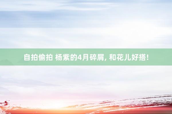 自拍偷拍 杨紫的4月碎屑， 和花儿好搭!