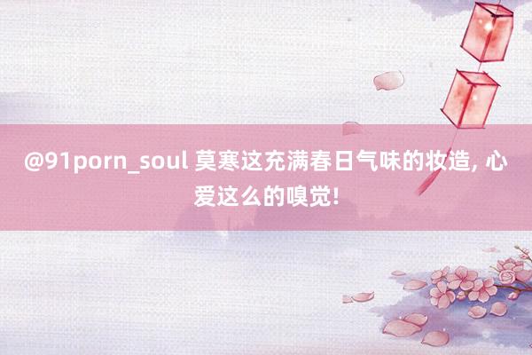 @91porn_soul 莫寒这充满春日气味的妆造， 心爱这么的嗅觉!
