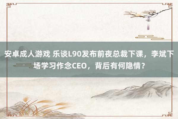 安卓成人游戏 乐谈L90发布前夜总裁下课，李斌下场学习作念CEO，背后有何隐情？