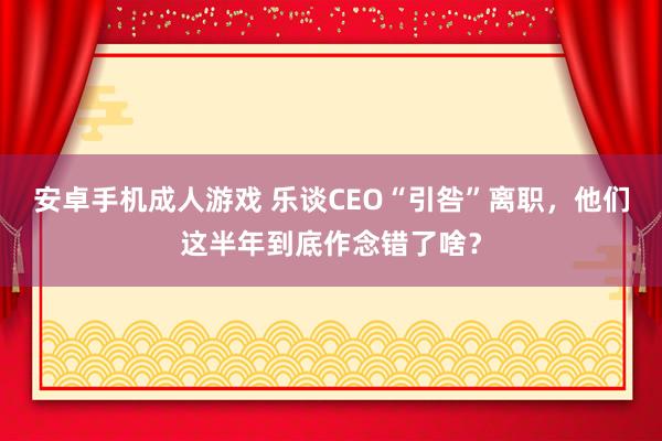 安卓手机成人游戏 乐谈CEO“引咎”离职，他们这半年到底作念错了啥？