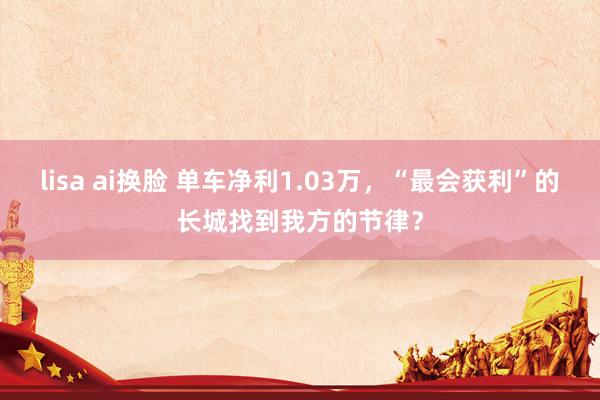lisa ai换脸 单车净利1.03万，“最会获利”的长城找到我方的节律？
