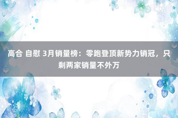 高合 自慰 3月销量榜：零跑登顶新势力销冠，只剩两家销量不外万