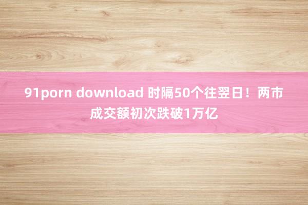 91porn download 时隔50个往翌日！两市成交额初次跌破1万亿