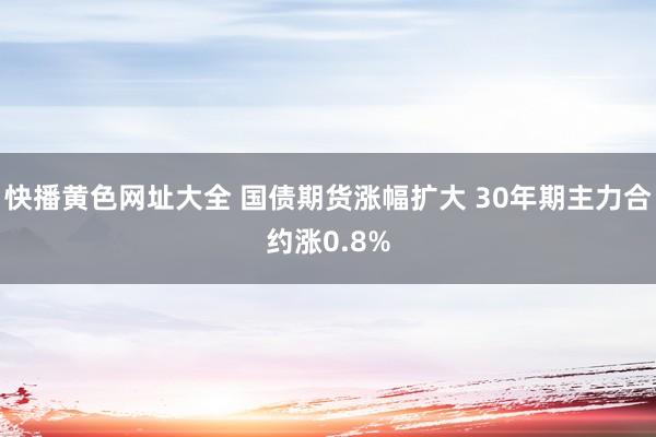 快播黄色网址大全 国债期货涨幅扩大 30年期主力合约涨0.8%