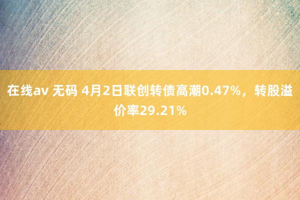 在线av 无码 4月2日联创转债高潮0.47%，转股溢价率29.21%