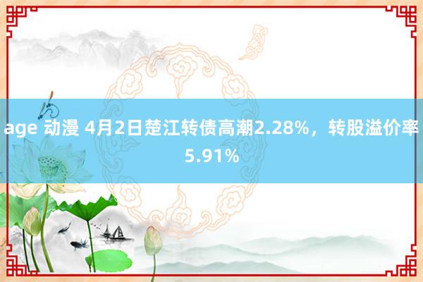age 动漫 4月2日楚江转债高潮2.28%，转股溢价率5.91%