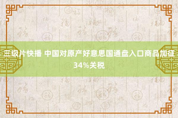 三级片快播 中国对原产好意思国通盘入口商品加征34%关税