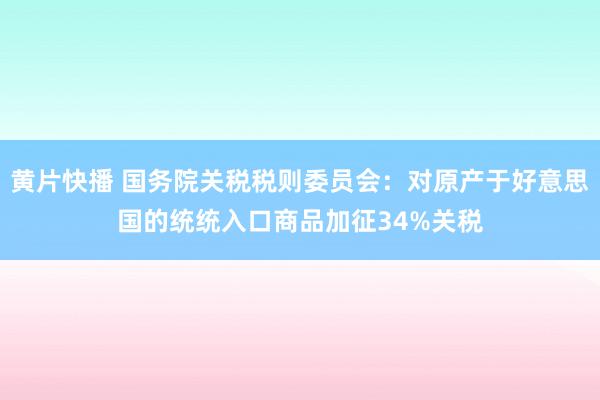 黄片快播 国务院关税税则委员会：对原产于好意思国的统统入口商品加征34%关税