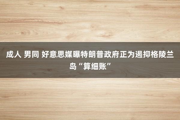 成人 男同 好意思媒曝特朗普政府正为遏抑格陵兰岛“算细账”