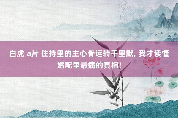 白虎 a片 住持里的主心骨运转千里默， 我才读懂婚配里最痛的真相!