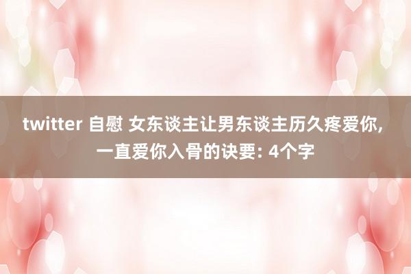 twitter 自慰 女东谈主让男东谈主历久疼爱你， 一直爱你入骨的诀要: 4个字
