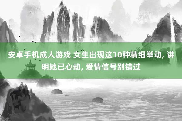 安卓手机成人游戏 女生出现这10种精细举动， 讲明她已心动， 爱情信号别错过