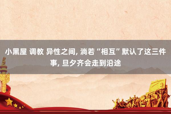 小黑屋 调教 异性之间， 淌若“相互”默认了这三件事， 旦夕齐会走到沿途