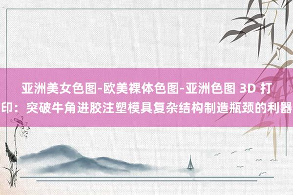 亚洲美女色图-欧美裸体色图-亚洲色图 3D 打印：突破牛角进胶注塑模具复杂结构制造瓶颈的利器