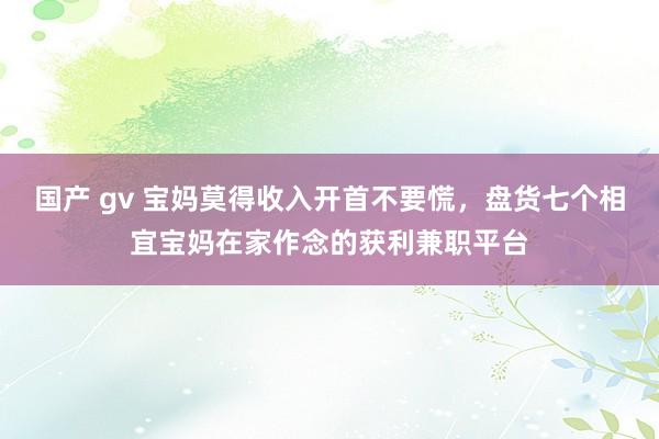 国产 gv 宝妈莫得收入开首不要慌，盘货七个相宜宝妈在家作念的获利兼职平台